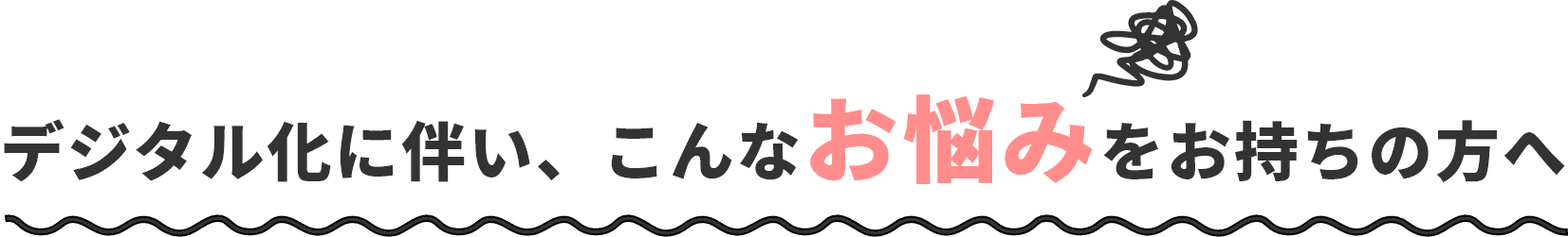 デジタル化に伴い、こんなお悩みをお持ちの方へ