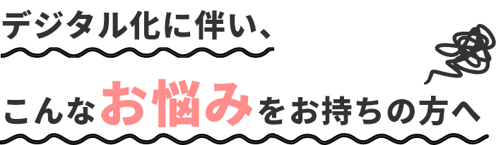 デジタル化に伴い、こんなお悩みをお持ちの方へ